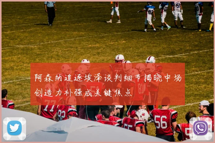 阿森纳追逐埃泽谈判细节揭晓中场创造力补强成关键焦点