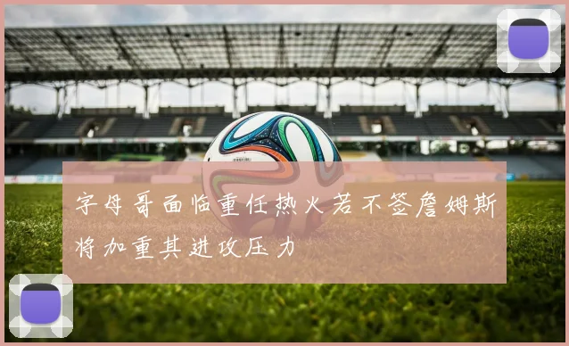 字母哥面临重任热火若不签詹姆斯将加重其进攻压力