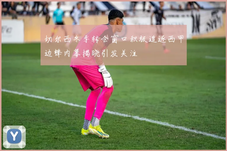 切尔西冬季转会窗口积极追逐西甲边锋内幕揭晓引发关注