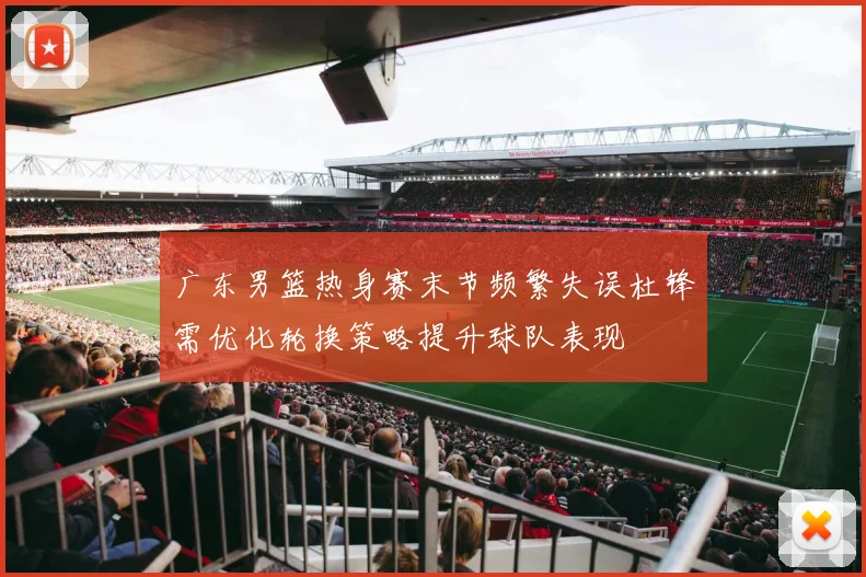 广东男篮热身赛末节频繁失误杜锋需优化轮换策略提升球队表现