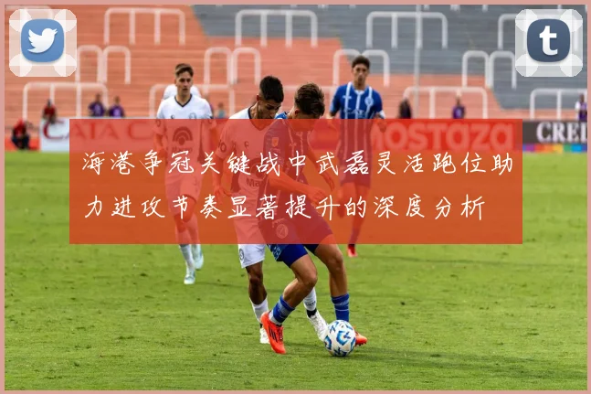 海港争冠关键战中武磊灵活跑位助力进攻节奏显著提升的深度分析