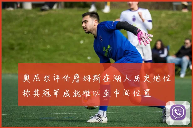 奥尼尔评价詹姆斯在湖人历史地位称其冠军成就难以坐中间位置