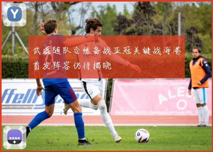 武磊随队合练备战亚冠关键战海港首发阵容仍待揭晓