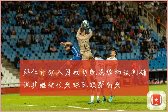 拜仁计划八月初与凯恩续约谈判确保其继续位列球队顶薪行列