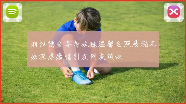 利拉德分享与妹妹温馨合照展现兄妹深厚感情引发网友热议