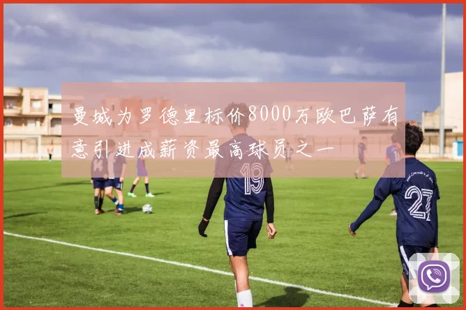 曼城为罗德里标价8000万欧巴萨有意引进成薪资最高球员之一