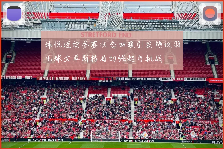 韩悦连续参赛状态回暖引发热议羽毛球女单新格局的崛起与挑战