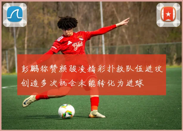 彭鹏称赞颜骏凌精彩扑救队伍进攻创造多次机会未能转化为进球